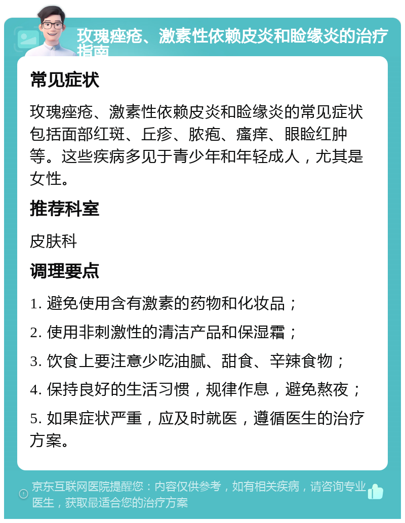 玫瑰痤疮、激素性依赖皮炎和睑缘炎的治疗指南 常见症状 玫瑰痤疮、激素性依赖皮炎和睑缘炎的常见症状包括面部红斑、丘疹、脓疱、瘙痒、眼睑红肿等。这些疾病多见于青少年和年轻成人，尤其是女性。 推荐科室 皮肤科 调理要点 1. 避免使用含有激素的药物和化妆品； 2. 使用非刺激性的清洁产品和保湿霜； 3. 饮食上要注意少吃油腻、甜食、辛辣食物； 4. 保持良好的生活习惯，规律作息，避免熬夜； 5. 如果症状严重，应及时就医，遵循医生的治疗方案。