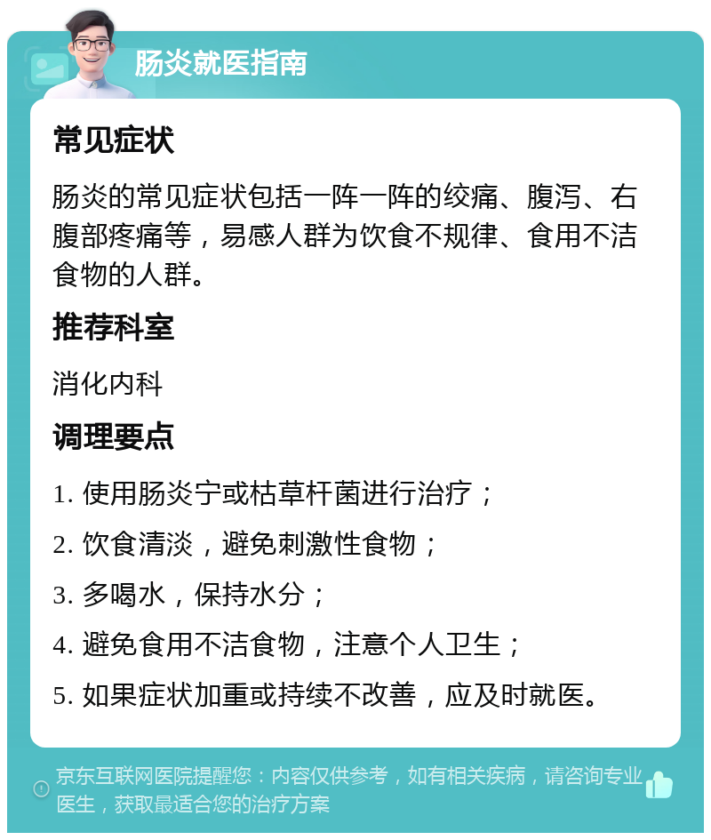 肠炎就医指南 常见症状 肠炎的常见症状包括一阵一阵的绞痛、腹泻、右腹部疼痛等，易感人群为饮食不规律、食用不洁食物的人群。 推荐科室 消化内科 调理要点 1. 使用肠炎宁或枯草杆菌进行治疗； 2. 饮食清淡，避免刺激性食物； 3. 多喝水，保持水分； 4. 避免食用不洁食物，注意个人卫生； 5. 如果症状加重或持续不改善，应及时就医。