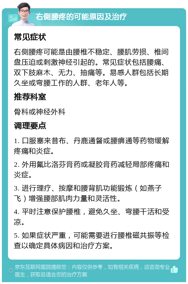 右侧腰疼的可能原因及治疗 常见症状 右侧腰疼可能是由腰椎不稳定、腰肌劳损、椎间盘压迫或刺激神经引起的。常见症状包括腰痛、双下肢麻木、无力、抽痛等。易感人群包括长期久坐或弯腰工作的人群、老年人等。 推荐科室 骨科或神经外科 调理要点 1. 口服塞来昔布、丹鹿通督或腰痹通等药物缓解疼痛和炎症。 2. 外用氟比洛芬膏药或凝胶膏药减轻局部疼痛和炎症。 3. 进行理疗、按摩和腰背肌功能锻炼（如燕子飞）增强腰部肌肉力量和灵活性。 4. 平时注意保护腰椎，避免久坐、弯腰干活和受凉。 5. 如果症状严重，可能需要进行腰椎磁共振等检查以确定具体病因和治疗方案。