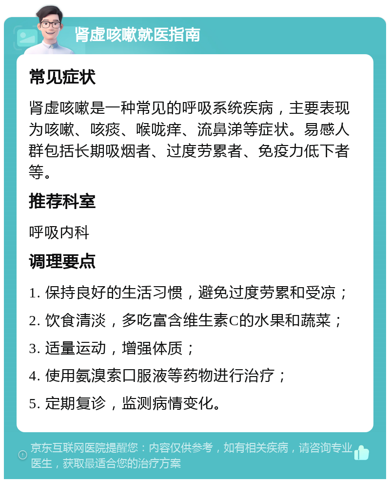 肾虚咳嗽就医指南 常见症状 肾虚咳嗽是一种常见的呼吸系统疾病，主要表现为咳嗽、咳痰、喉咙痒、流鼻涕等症状。易感人群包括长期吸烟者、过度劳累者、免疫力低下者等。 推荐科室 呼吸内科 调理要点 1. 保持良好的生活习惯，避免过度劳累和受凉； 2. 饮食清淡，多吃富含维生素C的水果和蔬菜； 3. 适量运动，增强体质； 4. 使用氨溴索口服液等药物进行治疗； 5. 定期复诊，监测病情变化。