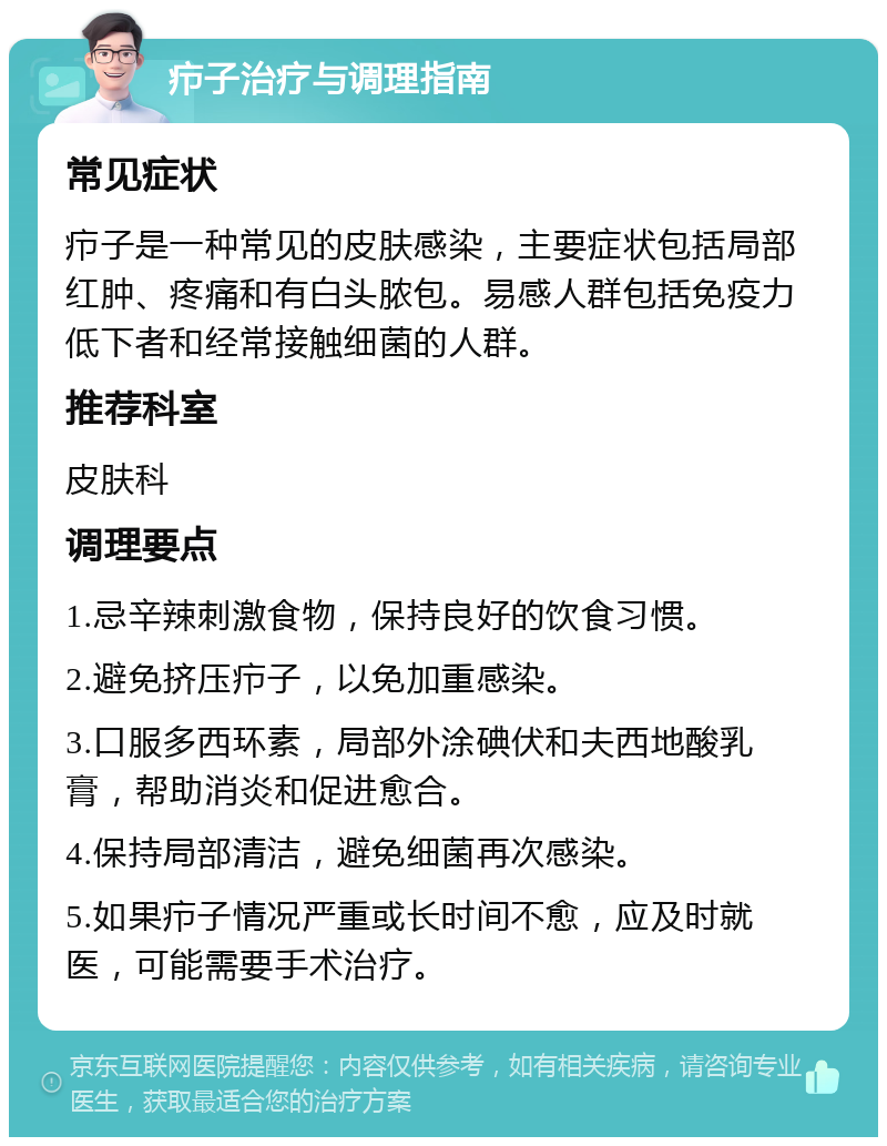 疖子治疗与调理指南 常见症状 疖子是一种常见的皮肤感染，主要症状包括局部红肿、疼痛和有白头脓包。易感人群包括免疫力低下者和经常接触细菌的人群。 推荐科室 皮肤科 调理要点 1.忌辛辣刺激食物，保持良好的饮食习惯。 2.避免挤压疖子，以免加重感染。 3.口服多西环素，局部外涂碘伏和夫西地酸乳膏，帮助消炎和促进愈合。 4.保持局部清洁，避免细菌再次感染。 5.如果疖子情况严重或长时间不愈，应及时就医，可能需要手术治疗。