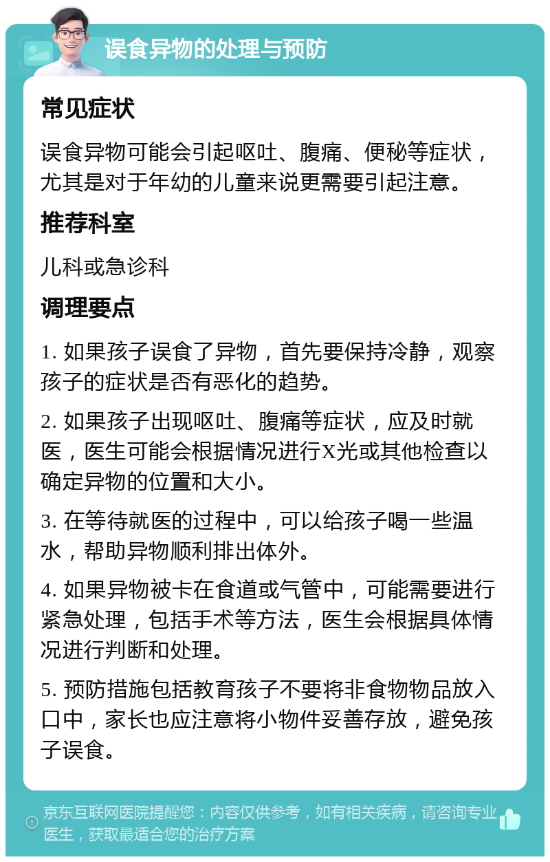 误食异物的处理与预防 常见症状 误食异物可能会引起呕吐、腹痛、便秘等症状，尤其是对于年幼的儿童来说更需要引起注意。 推荐科室 儿科或急诊科 调理要点 1. 如果孩子误食了异物，首先要保持冷静，观察孩子的症状是否有恶化的趋势。 2. 如果孩子出现呕吐、腹痛等症状，应及时就医，医生可能会根据情况进行X光或其他检查以确定异物的位置和大小。 3. 在等待就医的过程中，可以给孩子喝一些温水，帮助异物顺利排出体外。 4. 如果异物被卡在食道或气管中，可能需要进行紧急处理，包括手术等方法，医生会根据具体情况进行判断和处理。 5. 预防措施包括教育孩子不要将非食物物品放入口中，家长也应注意将小物件妥善存放，避免孩子误食。