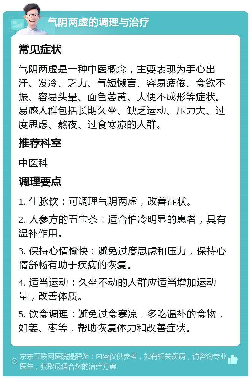 气阴两虚的调理与治疗 常见症状 气阴两虚是一种中医概念，主要表现为手心出汗、发冷、乏力、气短懒言、容易疲倦、食欲不振、容易头晕、面色萎黄、大便不成形等症状。易感人群包括长期久坐、缺乏运动、压力大、过度思虑、熬夜、过食寒凉的人群。 推荐科室 中医科 调理要点 1. 生脉饮：可调理气阴两虚，改善症状。 2. 人参方的五宝茶：适合怕冷明显的患者，具有温补作用。 3. 保持心情愉快：避免过度思虑和压力，保持心情舒畅有助于疾病的恢复。 4. 适当运动：久坐不动的人群应适当增加运动量，改善体质。 5. 饮食调理：避免过食寒凉，多吃温补的食物，如姜、枣等，帮助恢复体力和改善症状。