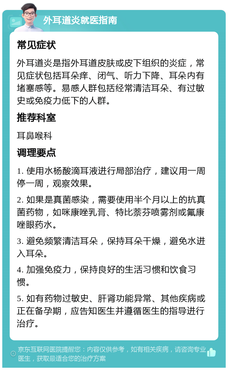 外耳道炎就医指南 常见症状 外耳道炎是指外耳道皮肤或皮下组织的炎症，常见症状包括耳朵痒、闭气、听力下降、耳朵内有堵塞感等。易感人群包括经常清洁耳朵、有过敏史或免疫力低下的人群。 推荐科室 耳鼻喉科 调理要点 1. 使用水杨酸滴耳液进行局部治疗，建议用一周停一周，观察效果。 2. 如果是真菌感染，需要使用半个月以上的抗真菌药物，如咪康唑乳膏、特比萘芬喷雾剂或氟康唑眼药水。 3. 避免频繁清洁耳朵，保持耳朵干燥，避免水进入耳朵。 4. 加强免疫力，保持良好的生活习惯和饮食习惯。 5. 如有药物过敏史、肝肾功能异常、其他疾病或正在备孕期，应告知医生并遵循医生的指导进行治疗。