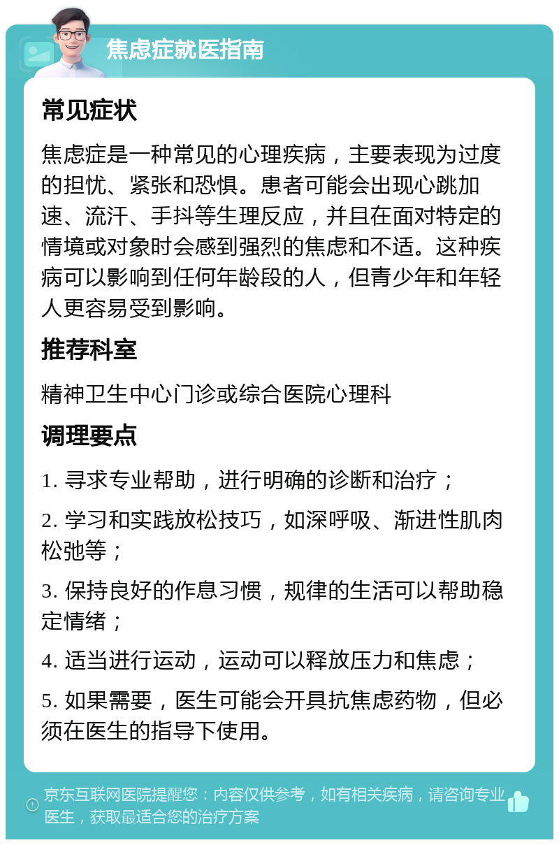 焦虑症就医指南 常见症状 焦虑症是一种常见的心理疾病，主要表现为过度的担忧、紧张和恐惧。患者可能会出现心跳加速、流汗、手抖等生理反应，并且在面对特定的情境或对象时会感到强烈的焦虑和不适。这种疾病可以影响到任何年龄段的人，但青少年和年轻人更容易受到影响。 推荐科室 精神卫生中心门诊或综合医院心理科 调理要点 1. 寻求专业帮助，进行明确的诊断和治疗； 2. 学习和实践放松技巧，如深呼吸、渐进性肌肉松弛等； 3. 保持良好的作息习惯，规律的生活可以帮助稳定情绪； 4. 适当进行运动，运动可以释放压力和焦虑； 5. 如果需要，医生可能会开具抗焦虑药物，但必须在医生的指导下使用。