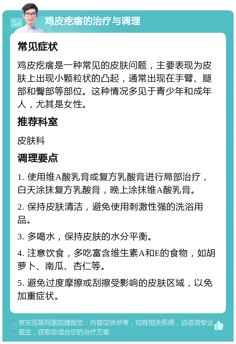 鸡皮疙瘩的治疗与调理 常见症状 鸡皮疙瘩是一种常见的皮肤问题，主要表现为皮肤上出现小颗粒状的凸起，通常出现在手臂、腿部和臀部等部位。这种情况多见于青少年和成年人，尤其是女性。 推荐科室 皮肤科 调理要点 1. 使用维A酸乳膏或复方乳酸膏进行局部治疗，白天涂抹复方乳酸膏，晚上涂抹维A酸乳膏。 2. 保持皮肤清洁，避免使用刺激性强的洗浴用品。 3. 多喝水，保持皮肤的水分平衡。 4. 注意饮食，多吃富含维生素A和E的食物，如胡萝卜、南瓜、杏仁等。 5. 避免过度摩擦或刮擦受影响的皮肤区域，以免加重症状。