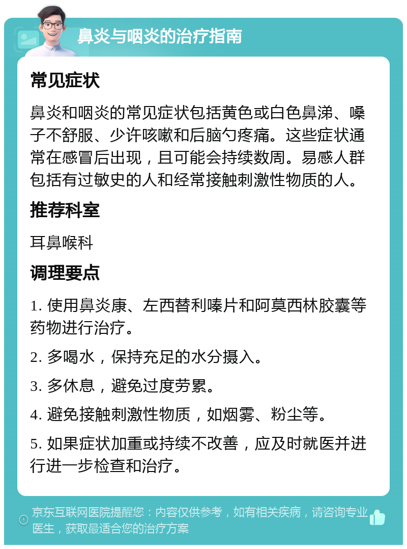 鼻炎与咽炎的治疗指南 常见症状 鼻炎和咽炎的常见症状包括黄色或白色鼻涕、嗓子不舒服、少许咳嗽和后脑勺疼痛。这些症状通常在感冒后出现，且可能会持续数周。易感人群包括有过敏史的人和经常接触刺激性物质的人。 推荐科室 耳鼻喉科 调理要点 1. 使用鼻炎康、左西替利嗪片和阿莫西林胶囊等药物进行治疗。 2. 多喝水，保持充足的水分摄入。 3. 多休息，避免过度劳累。 4. 避免接触刺激性物质，如烟雾、粉尘等。 5. 如果症状加重或持续不改善，应及时就医并进行进一步检查和治疗。