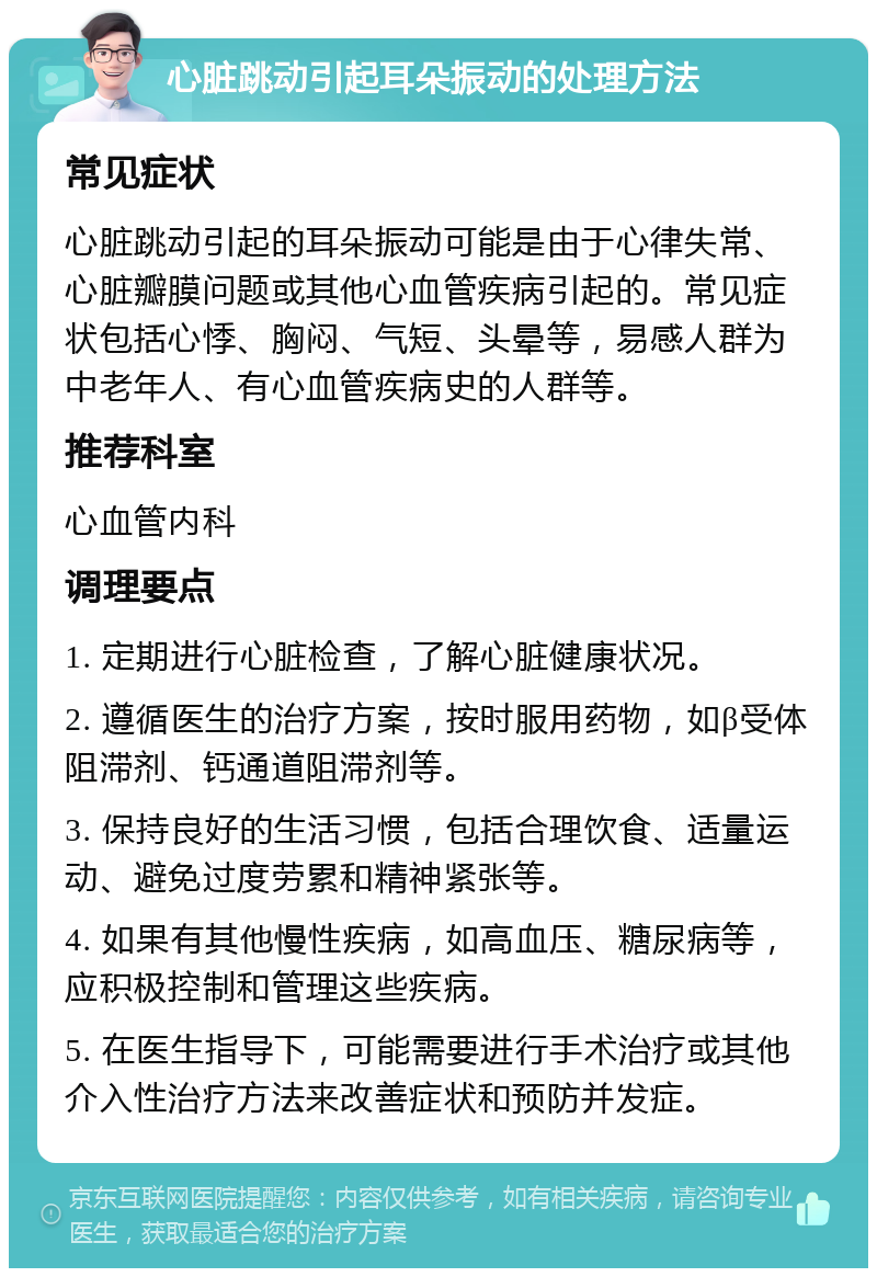 心脏跳动引起耳朵振动的处理方法 常见症状 心脏跳动引起的耳朵振动可能是由于心律失常、心脏瓣膜问题或其他心血管疾病引起的。常见症状包括心悸、胸闷、气短、头晕等，易感人群为中老年人、有心血管疾病史的人群等。 推荐科室 心血管内科 调理要点 1. 定期进行心脏检查，了解心脏健康状况。 2. 遵循医生的治疗方案，按时服用药物，如β受体阻滞剂、钙通道阻滞剂等。 3. 保持良好的生活习惯，包括合理饮食、适量运动、避免过度劳累和精神紧张等。 4. 如果有其他慢性疾病，如高血压、糖尿病等，应积极控制和管理这些疾病。 5. 在医生指导下，可能需要进行手术治疗或其他介入性治疗方法来改善症状和预防并发症。