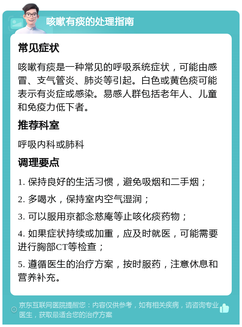 咳嗽有痰的处理指南 常见症状 咳嗽有痰是一种常见的呼吸系统症状，可能由感冒、支气管炎、肺炎等引起。白色或黄色痰可能表示有炎症或感染。易感人群包括老年人、儿童和免疫力低下者。 推荐科室 呼吸内科或肺科 调理要点 1. 保持良好的生活习惯，避免吸烟和二手烟； 2. 多喝水，保持室内空气湿润； 3. 可以服用京都念慈庵等止咳化痰药物； 4. 如果症状持续或加重，应及时就医，可能需要进行胸部CT等检查； 5. 遵循医生的治疗方案，按时服药，注意休息和营养补充。