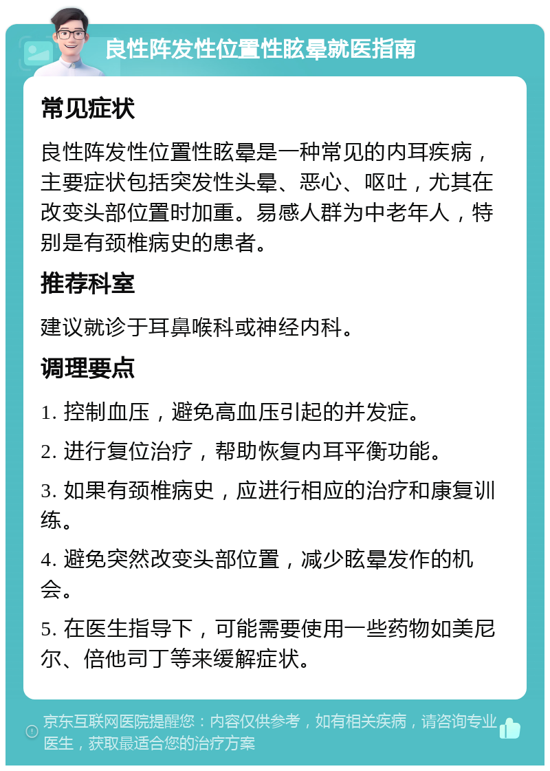 良性阵发性位置性眩晕就医指南 常见症状 良性阵发性位置性眩晕是一种常见的内耳疾病，主要症状包括突发性头晕、恶心、呕吐，尤其在改变头部位置时加重。易感人群为中老年人，特别是有颈椎病史的患者。 推荐科室 建议就诊于耳鼻喉科或神经内科。 调理要点 1. 控制血压，避免高血压引起的并发症。 2. 进行复位治疗，帮助恢复内耳平衡功能。 3. 如果有颈椎病史，应进行相应的治疗和康复训练。 4. 避免突然改变头部位置，减少眩晕发作的机会。 5. 在医生指导下，可能需要使用一些药物如美尼尔、倍他司丁等来缓解症状。