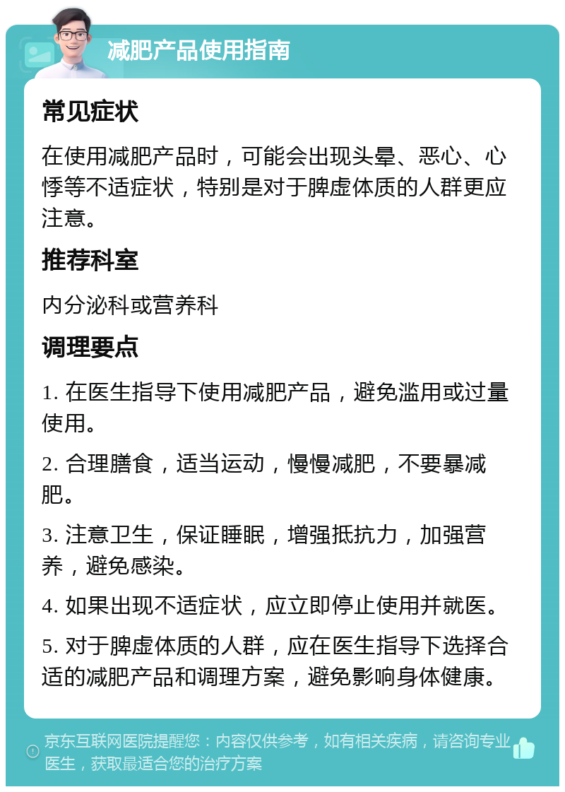 减肥产品使用指南 常见症状 在使用减肥产品时，可能会出现头晕、恶心、心悸等不适症状，特别是对于脾虚体质的人群更应注意。 推荐科室 内分泌科或营养科 调理要点 1. 在医生指导下使用减肥产品，避免滥用或过量使用。 2. 合理膳食，适当运动，慢慢减肥，不要暴减肥。 3. 注意卫生，保证睡眠，增强抵抗力，加强营养，避免感染。 4. 如果出现不适症状，应立即停止使用并就医。 5. 对于脾虚体质的人群，应在医生指导下选择合适的减肥产品和调理方案，避免影响身体健康。