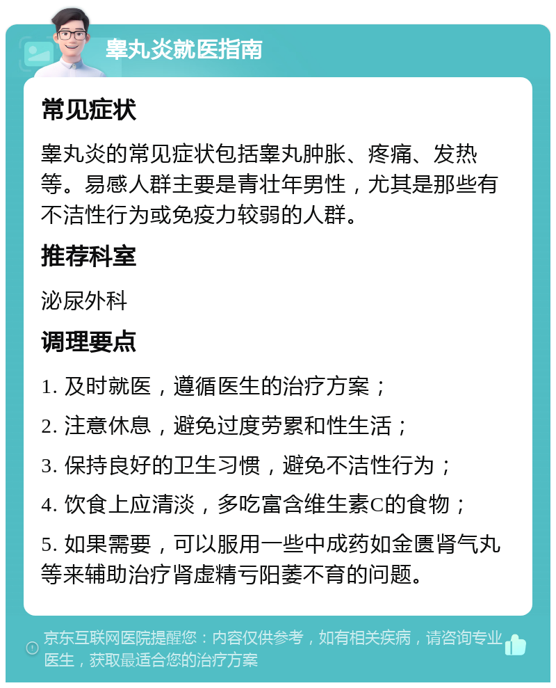 睾丸炎就医指南 常见症状 睾丸炎的常见症状包括睾丸肿胀、疼痛、发热等。易感人群主要是青壮年男性，尤其是那些有不洁性行为或免疫力较弱的人群。 推荐科室 泌尿外科 调理要点 1. 及时就医，遵循医生的治疗方案； 2. 注意休息，避免过度劳累和性生活； 3. 保持良好的卫生习惯，避免不洁性行为； 4. 饮食上应清淡，多吃富含维生素C的食物； 5. 如果需要，可以服用一些中成药如金匮肾气丸等来辅助治疗肾虚精亏阳萎不育的问题。