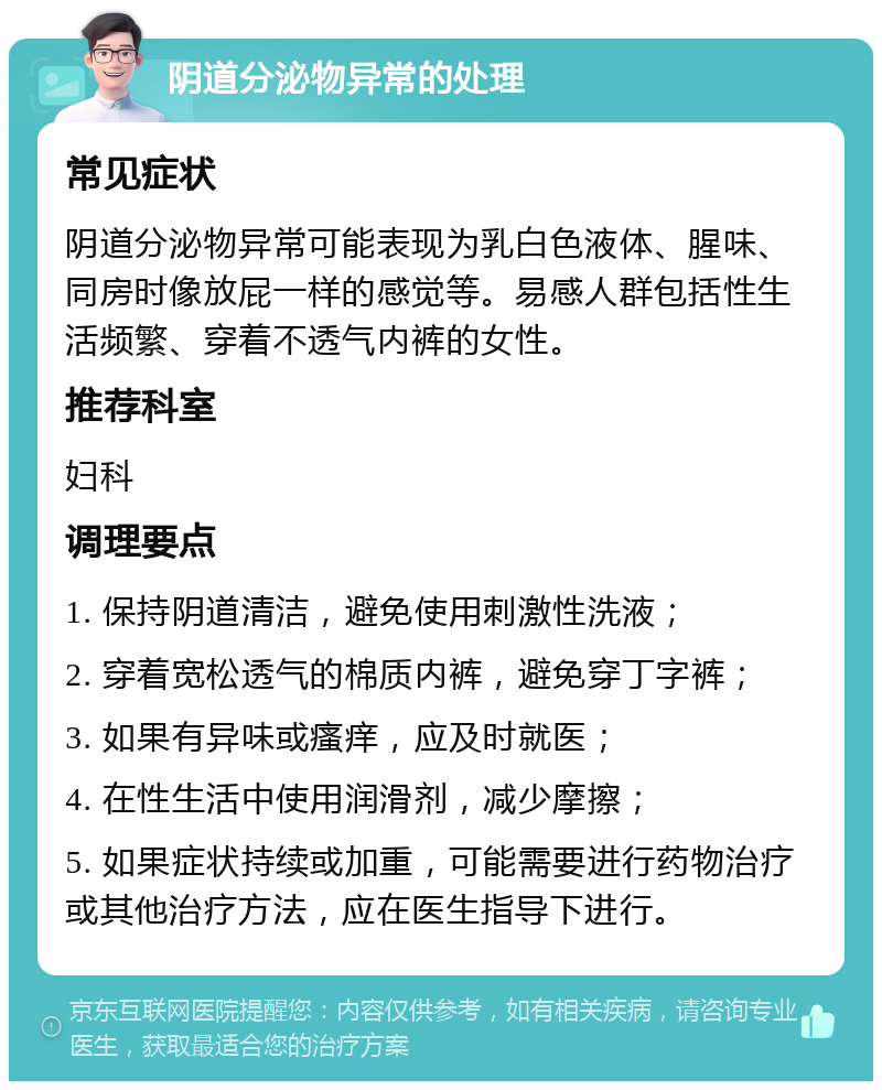 阴道分泌物异常的处理 常见症状 阴道分泌物异常可能表现为乳白色液体、腥味、同房时像放屁一样的感觉等。易感人群包括性生活频繁、穿着不透气内裤的女性。 推荐科室 妇科 调理要点 1. 保持阴道清洁，避免使用刺激性洗液； 2. 穿着宽松透气的棉质内裤，避免穿丁字裤； 3. 如果有异味或瘙痒，应及时就医； 4. 在性生活中使用润滑剂，减少摩擦； 5. 如果症状持续或加重，可能需要进行药物治疗或其他治疗方法，应在医生指导下进行。