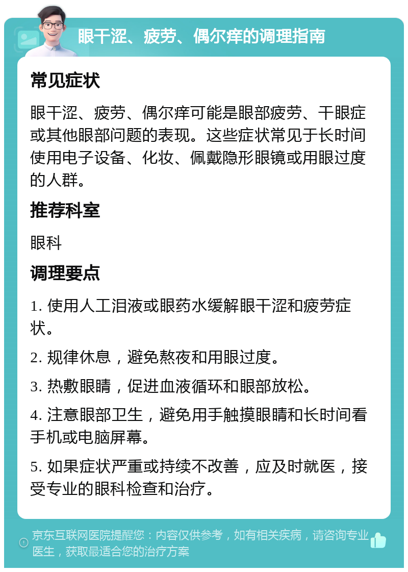 眼干涩、疲劳、偶尔痒的调理指南 常见症状 眼干涩、疲劳、偶尔痒可能是眼部疲劳、干眼症或其他眼部问题的表现。这些症状常见于长时间使用电子设备、化妆、佩戴隐形眼镜或用眼过度的人群。 推荐科室 眼科 调理要点 1. 使用人工泪液或眼药水缓解眼干涩和疲劳症状。 2. 规律休息，避免熬夜和用眼过度。 3. 热敷眼睛，促进血液循环和眼部放松。 4. 注意眼部卫生，避免用手触摸眼睛和长时间看手机或电脑屏幕。 5. 如果症状严重或持续不改善，应及时就医，接受专业的眼科检查和治疗。