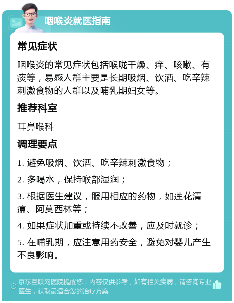 咽喉炎就医指南 常见症状 咽喉炎的常见症状包括喉咙干燥、痒、咳嗽、有痰等，易感人群主要是长期吸烟、饮酒、吃辛辣刺激食物的人群以及哺乳期妇女等。 推荐科室 耳鼻喉科 调理要点 1. 避免吸烟、饮酒、吃辛辣刺激食物； 2. 多喝水，保持喉部湿润； 3. 根据医生建议，服用相应的药物，如莲花清瘟、阿莫西林等； 4. 如果症状加重或持续不改善，应及时就诊； 5. 在哺乳期，应注意用药安全，避免对婴儿产生不良影响。