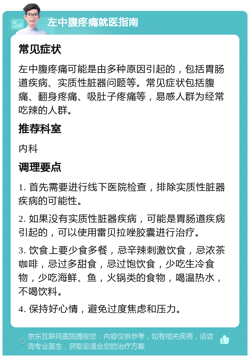 左中腹疼痛就医指南 常见症状 左中腹疼痛可能是由多种原因引起的，包括胃肠道疾病、实质性脏器问题等。常见症状包括腹痛、翻身疼痛、吸肚子疼痛等，易感人群为经常吃辣的人群。 推荐科室 内科 调理要点 1. 首先需要进行线下医院检查，排除实质性脏器疾病的可能性。 2. 如果没有实质性脏器疾病，可能是胃肠道疾病引起的，可以使用雷贝拉唑胶囊进行治疗。 3. 饮食上要少食多餐，忌辛辣刺激饮食，忌浓茶咖啡，忌过多甜食，忌过饱饮食，少吃生冷食物，少吃海鲜、鱼，火锅类的食物，喝温热水，不喝饮料。 4. 保持好心情，避免过度焦虑和压力。