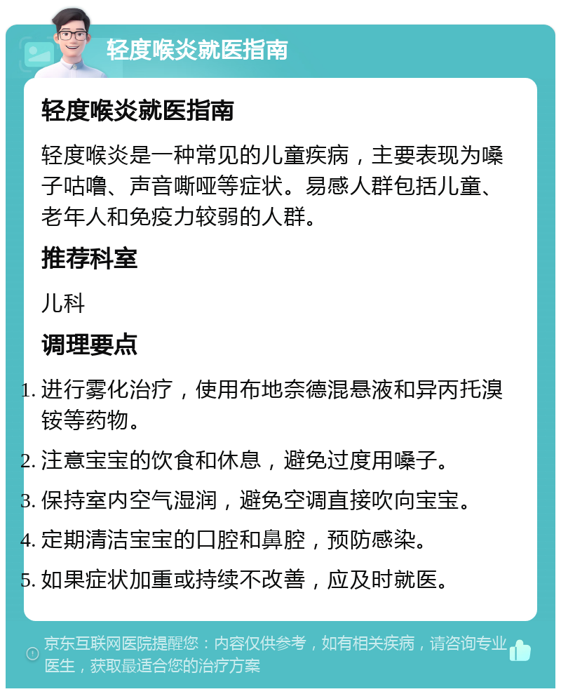 轻度喉炎就医指南 轻度喉炎就医指南 轻度喉炎是一种常见的儿童疾病，主要表现为嗓子咕噜、声音嘶哑等症状。易感人群包括儿童、老年人和免疫力较弱的人群。 推荐科室 儿科 调理要点 进行雾化治疗，使用布地奈德混悬液和异丙托溴铵等药物。 注意宝宝的饮食和休息，避免过度用嗓子。 保持室内空气湿润，避免空调直接吹向宝宝。 定期清洁宝宝的口腔和鼻腔，预防感染。 如果症状加重或持续不改善，应及时就医。