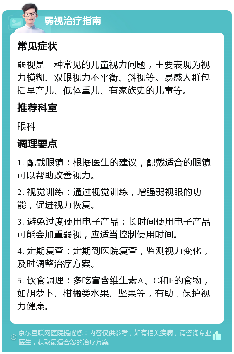 弱视治疗指南 常见症状 弱视是一种常见的儿童视力问题，主要表现为视力模糊、双眼视力不平衡、斜视等。易感人群包括早产儿、低体重儿、有家族史的儿童等。 推荐科室 眼科 调理要点 1. 配戴眼镜：根据医生的建议，配戴适合的眼镜可以帮助改善视力。 2. 视觉训练：通过视觉训练，增强弱视眼的功能，促进视力恢复。 3. 避免过度使用电子产品：长时间使用电子产品可能会加重弱视，应适当控制使用时间。 4. 定期复查：定期到医院复查，监测视力变化，及时调整治疗方案。 5. 饮食调理：多吃富含维生素A、C和E的食物，如胡萝卜、柑橘类水果、坚果等，有助于保护视力健康。