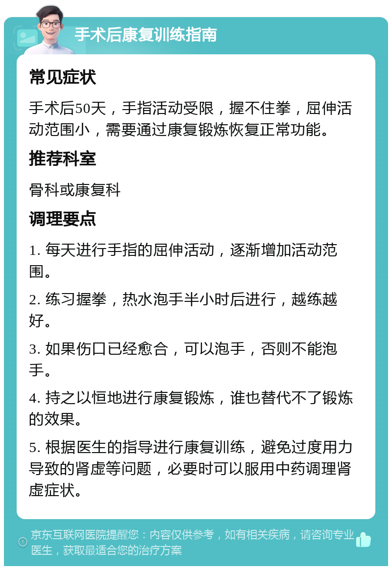 手术后康复训练指南 常见症状 手术后50天，手指活动受限，握不住拳，屈伸活动范围小，需要通过康复锻炼恢复正常功能。 推荐科室 骨科或康复科 调理要点 1. 每天进行手指的屈伸活动，逐渐增加活动范围。 2. 练习握拳，热水泡手半小时后进行，越练越好。 3. 如果伤口已经愈合，可以泡手，否则不能泡手。 4. 持之以恒地进行康复锻炼，谁也替代不了锻炼的效果。 5. 根据医生的指导进行康复训练，避免过度用力导致的肾虚等问题，必要时可以服用中药调理肾虚症状。