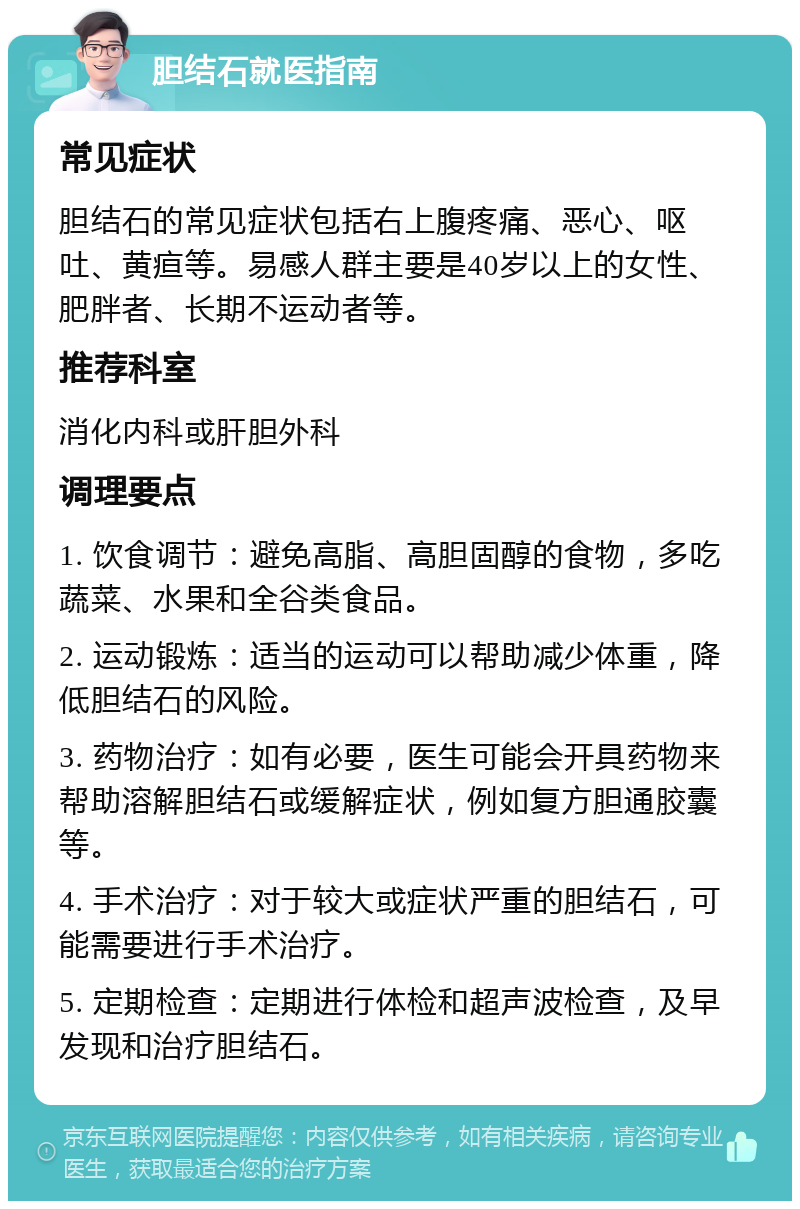 胆结石就医指南 常见症状 胆结石的常见症状包括右上腹疼痛、恶心、呕吐、黄疸等。易感人群主要是40岁以上的女性、肥胖者、长期不运动者等。 推荐科室 消化内科或肝胆外科 调理要点 1. 饮食调节：避免高脂、高胆固醇的食物，多吃蔬菜、水果和全谷类食品。 2. 运动锻炼：适当的运动可以帮助减少体重，降低胆结石的风险。 3. 药物治疗：如有必要，医生可能会开具药物来帮助溶解胆结石或缓解症状，例如复方胆通胶囊等。 4. 手术治疗：对于较大或症状严重的胆结石，可能需要进行手术治疗。 5. 定期检查：定期进行体检和超声波检查，及早发现和治疗胆结石。