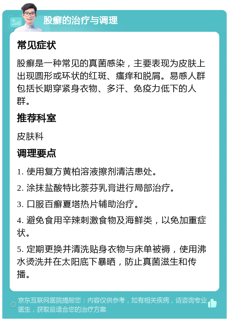 股癣的治疗与调理 常见症状 股癣是一种常见的真菌感染，主要表现为皮肤上出现圆形或环状的红斑、瘙痒和脱屑。易感人群包括长期穿紧身衣物、多汗、免疫力低下的人群。 推荐科室 皮肤科 调理要点 1. 使用复方黄柏溶液擦剂清洁患处。 2. 涂抹盐酸特比萘芬乳膏进行局部治疗。 3. 口服百癣夏塔热片辅助治疗。 4. 避免食用辛辣刺激食物及海鲜类，以免加重症状。 5. 定期更换并清洗贴身衣物与床单被褥，使用沸水烫洗并在太阳底下暴晒，防止真菌滋生和传播。