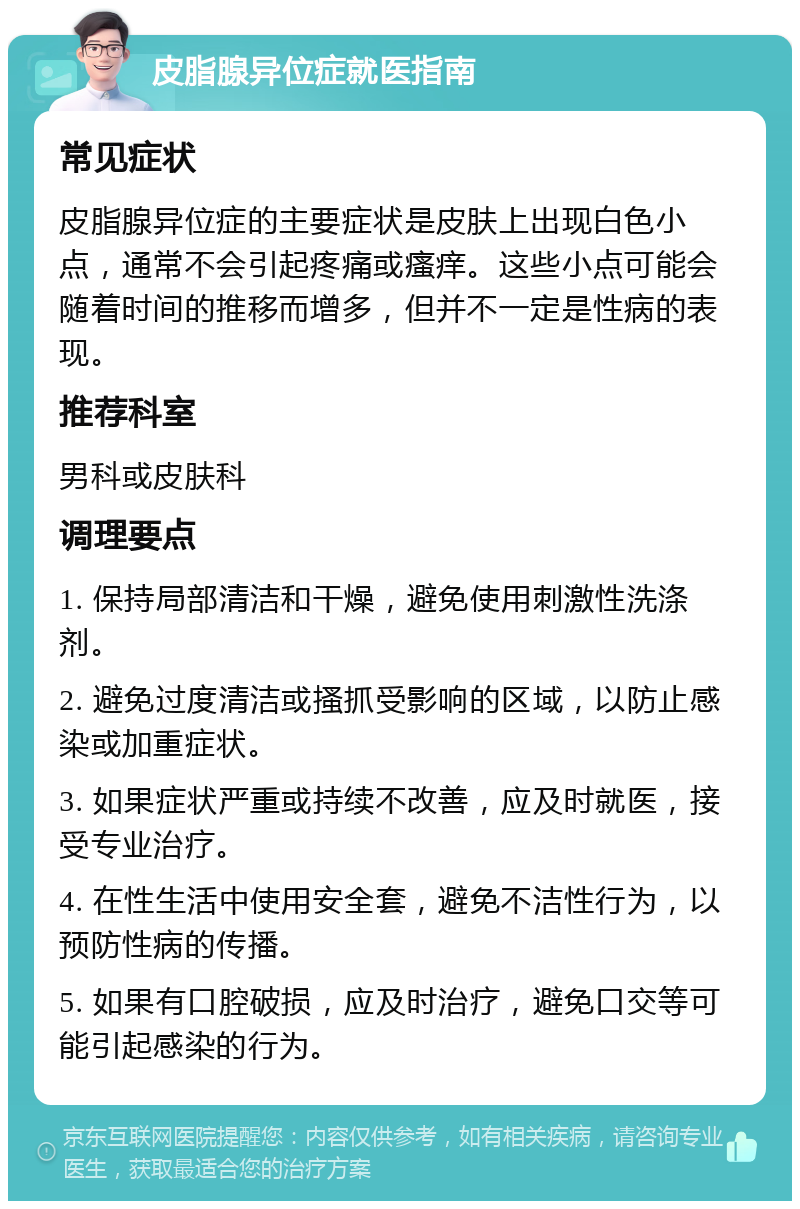 皮脂腺异位症就医指南 常见症状 皮脂腺异位症的主要症状是皮肤上出现白色小点，通常不会引起疼痛或瘙痒。这些小点可能会随着时间的推移而增多，但并不一定是性病的表现。 推荐科室 男科或皮肤科 调理要点 1. 保持局部清洁和干燥，避免使用刺激性洗涤剂。 2. 避免过度清洁或搔抓受影响的区域，以防止感染或加重症状。 3. 如果症状严重或持续不改善，应及时就医，接受专业治疗。 4. 在性生活中使用安全套，避免不洁性行为，以预防性病的传播。 5. 如果有口腔破损，应及时治疗，避免口交等可能引起感染的行为。