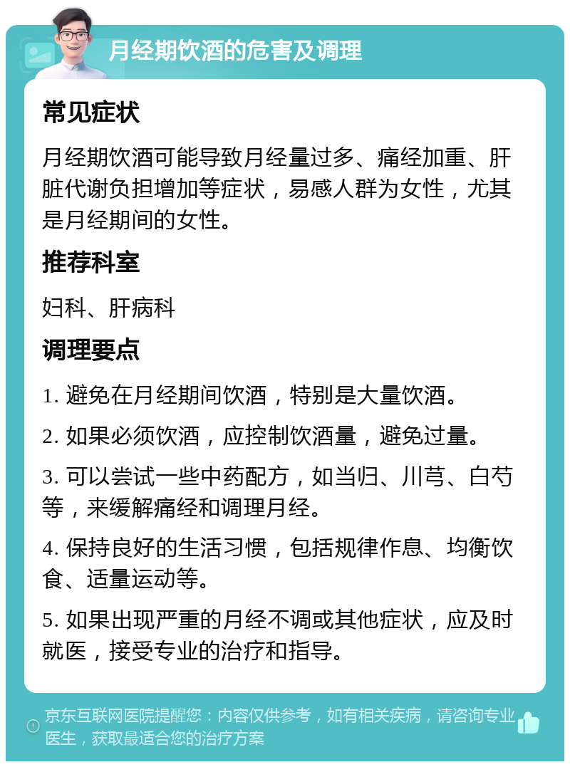 月经期饮酒的危害及调理 常见症状 月经期饮酒可能导致月经量过多、痛经加重、肝脏代谢负担增加等症状，易感人群为女性，尤其是月经期间的女性。 推荐科室 妇科、肝病科 调理要点 1. 避免在月经期间饮酒，特别是大量饮酒。 2. 如果必须饮酒，应控制饮酒量，避免过量。 3. 可以尝试一些中药配方，如当归、川芎、白芍等，来缓解痛经和调理月经。 4. 保持良好的生活习惯，包括规律作息、均衡饮食、适量运动等。 5. 如果出现严重的月经不调或其他症状，应及时就医，接受专业的治疗和指导。