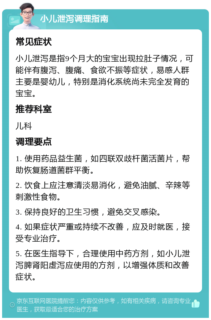 小儿泄泻调理指南 常见症状 小儿泄泻是指9个月大的宝宝出现拉肚子情况，可能伴有腹泻、腹痛、食欲不振等症状，易感人群主要是婴幼儿，特别是消化系统尚未完全发育的宝宝。 推荐科室 儿科 调理要点 1. 使用药品益生菌，如四联双歧杆菌活菌片，帮助恢复肠道菌群平衡。 2. 饮食上应注意清淡易消化，避免油腻、辛辣等刺激性食物。 3. 保持良好的卫生习惯，避免交叉感染。 4. 如果症状严重或持续不改善，应及时就医，接受专业治疗。 5. 在医生指导下，合理使用中药方剂，如小儿泄泻脾肾阳虚泻应使用的方剂，以增强体质和改善症状。