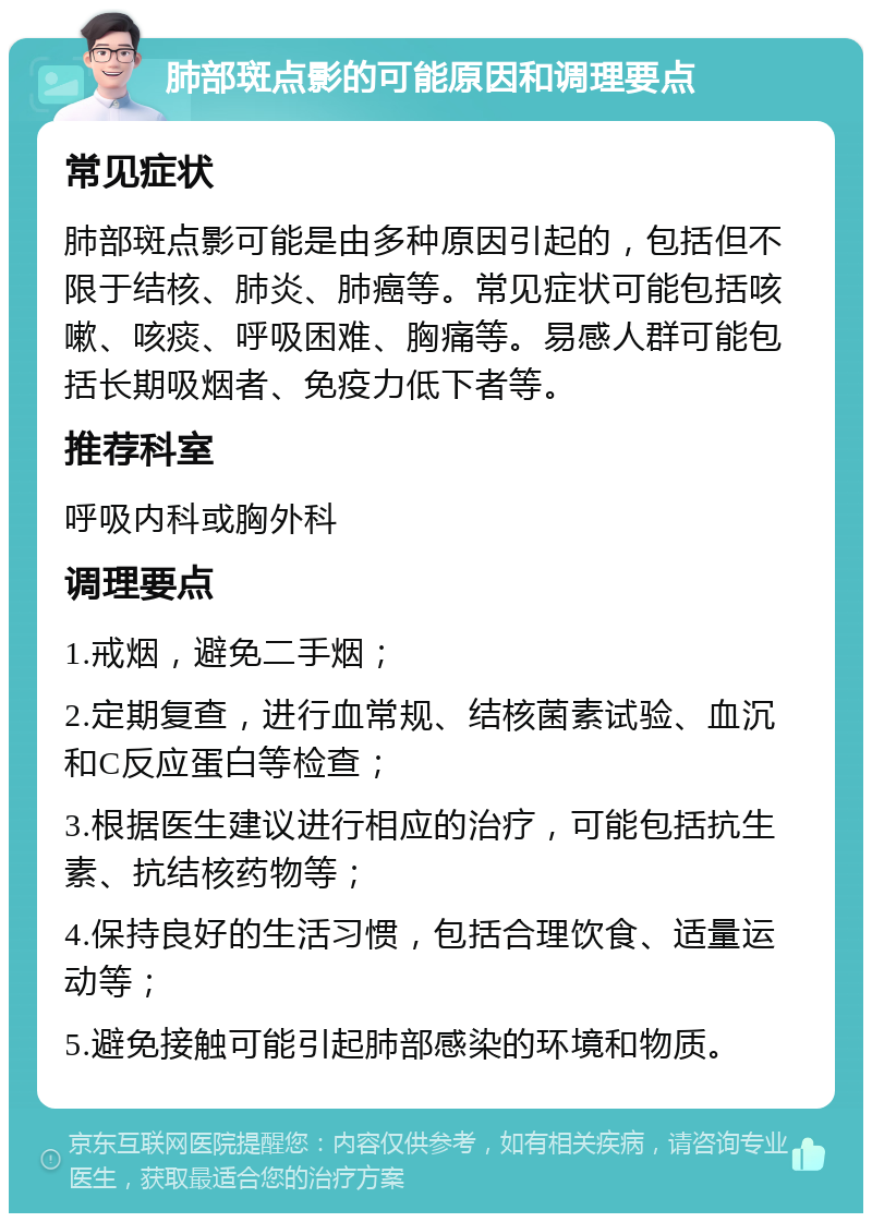 肺部斑点影的可能原因和调理要点 常见症状 肺部斑点影可能是由多种原因引起的，包括但不限于结核、肺炎、肺癌等。常见症状可能包括咳嗽、咳痰、呼吸困难、胸痛等。易感人群可能包括长期吸烟者、免疫力低下者等。 推荐科室 呼吸内科或胸外科 调理要点 1.戒烟，避免二手烟； 2.定期复查，进行血常规、结核菌素试验、血沉和C反应蛋白等检查； 3.根据医生建议进行相应的治疗，可能包括抗生素、抗结核药物等； 4.保持良好的生活习惯，包括合理饮食、适量运动等； 5.避免接触可能引起肺部感染的环境和物质。