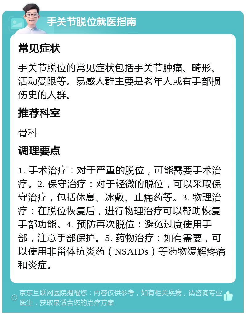 手关节脱位就医指南 常见症状 手关节脱位的常见症状包括手关节肿痛、畸形、活动受限等。易感人群主要是老年人或有手部损伤史的人群。 推荐科室 骨科 调理要点 1. 手术治疗：对于严重的脱位，可能需要手术治疗。2. 保守治疗：对于轻微的脱位，可以采取保守治疗，包括休息、冰敷、止痛药等。3. 物理治疗：在脱位恢复后，进行物理治疗可以帮助恢复手部功能。4. 预防再次脱位：避免过度使用手部，注意手部保护。5. 药物治疗：如有需要，可以使用非甾体抗炎药（NSAIDs）等药物缓解疼痛和炎症。