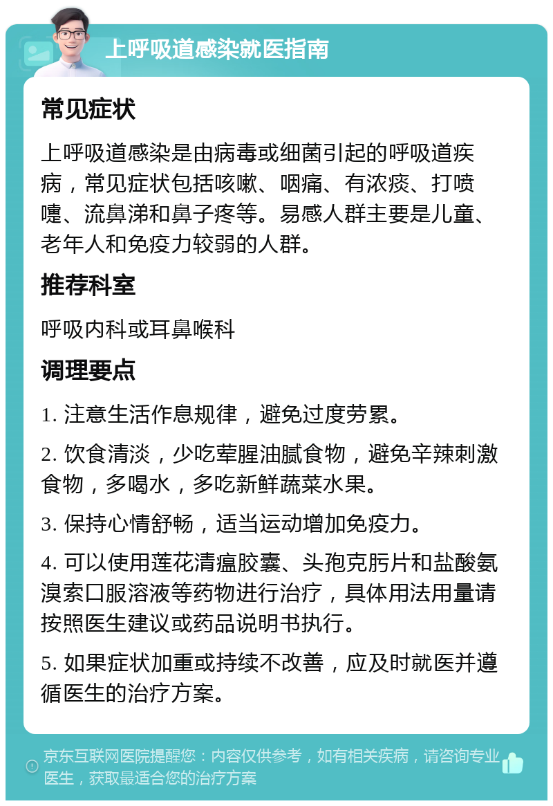 上呼吸道感染就医指南 常见症状 上呼吸道感染是由病毒或细菌引起的呼吸道疾病，常见症状包括咳嗽、咽痛、有浓痰、打喷嚏、流鼻涕和鼻子疼等。易感人群主要是儿童、老年人和免疫力较弱的人群。 推荐科室 呼吸内科或耳鼻喉科 调理要点 1. 注意生活作息规律，避免过度劳累。 2. 饮食清淡，少吃荤腥油腻食物，避免辛辣刺激食物，多喝水，多吃新鲜蔬菜水果。 3. 保持心情舒畅，适当运动增加免疫力。 4. 可以使用莲花清瘟胶囊、头孢克肟片和盐酸氨溴索口服溶液等药物进行治疗，具体用法用量请按照医生建议或药品说明书执行。 5. 如果症状加重或持续不改善，应及时就医并遵循医生的治疗方案。