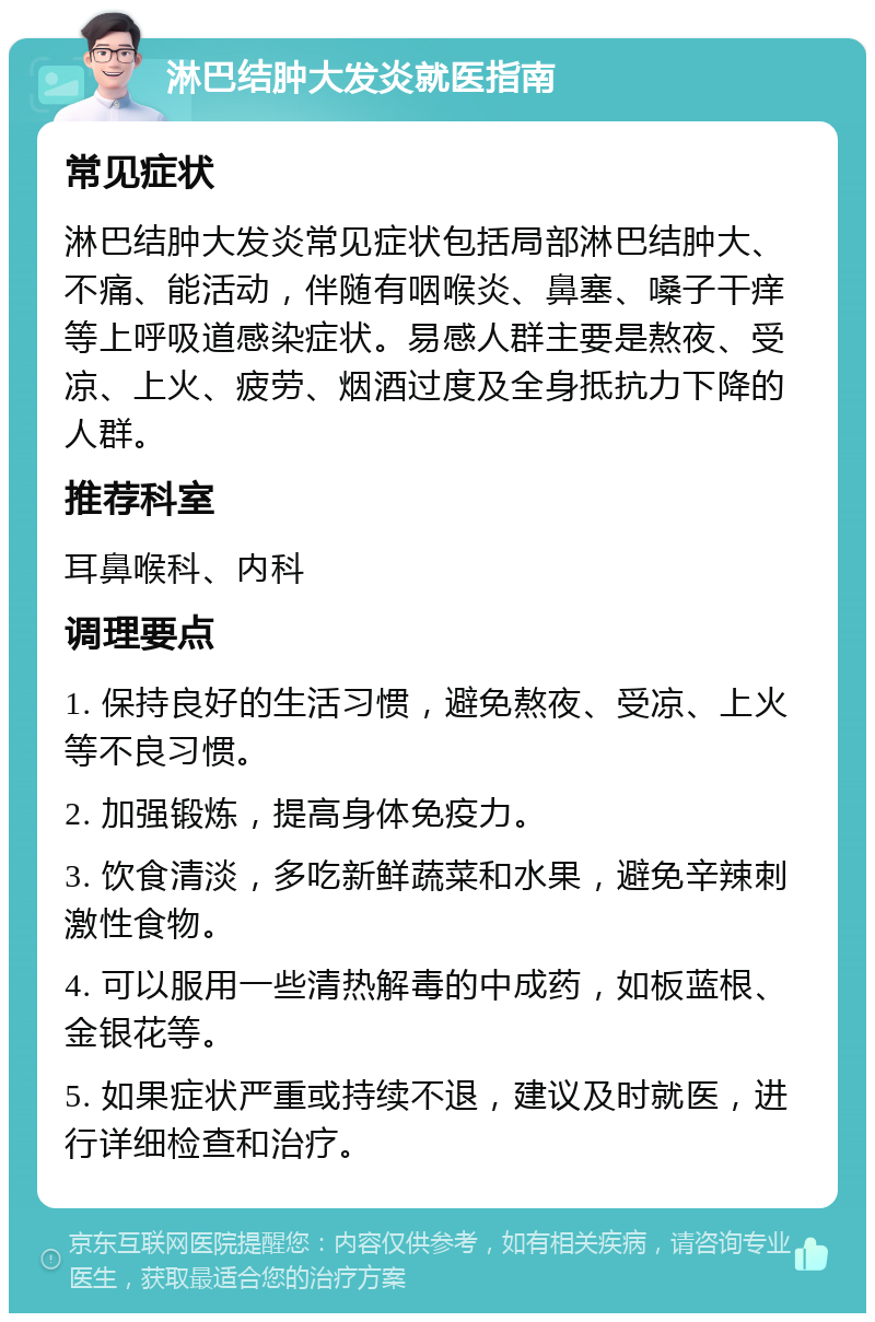 淋巴结肿大发炎就医指南 常见症状 淋巴结肿大发炎常见症状包括局部淋巴结肿大、不痛、能活动，伴随有咽喉炎、鼻塞、嗓子干痒等上呼吸道感染症状。易感人群主要是熬夜、受凉、上火、疲劳、烟酒过度及全身抵抗力下降的人群。 推荐科室 耳鼻喉科、内科 调理要点 1. 保持良好的生活习惯，避免熬夜、受凉、上火等不良习惯。 2. 加强锻炼，提高身体免疫力。 3. 饮食清淡，多吃新鲜蔬菜和水果，避免辛辣刺激性食物。 4. 可以服用一些清热解毒的中成药，如板蓝根、金银花等。 5. 如果症状严重或持续不退，建议及时就医，进行详细检查和治疗。