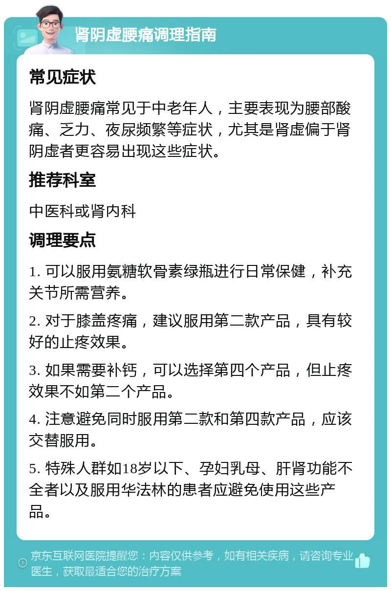 肾阴虚腰痛调理指南 常见症状 肾阴虚腰痛常见于中老年人，主要表现为腰部酸痛、乏力、夜尿频繁等症状，尤其是肾虚偏于肾阴虚者更容易出现这些症状。 推荐科室 中医科或肾内科 调理要点 1. 可以服用氨糖软骨素绿瓶进行日常保健，补充关节所需营养。 2. 对于膝盖疼痛，建议服用第二款产品，具有较好的止疼效果。 3. 如果需要补钙，可以选择第四个产品，但止疼效果不如第二个产品。 4. 注意避免同时服用第二款和第四款产品，应该交替服用。 5. 特殊人群如18岁以下、孕妇乳母、肝肾功能不全者以及服用华法林的患者应避免使用这些产品。