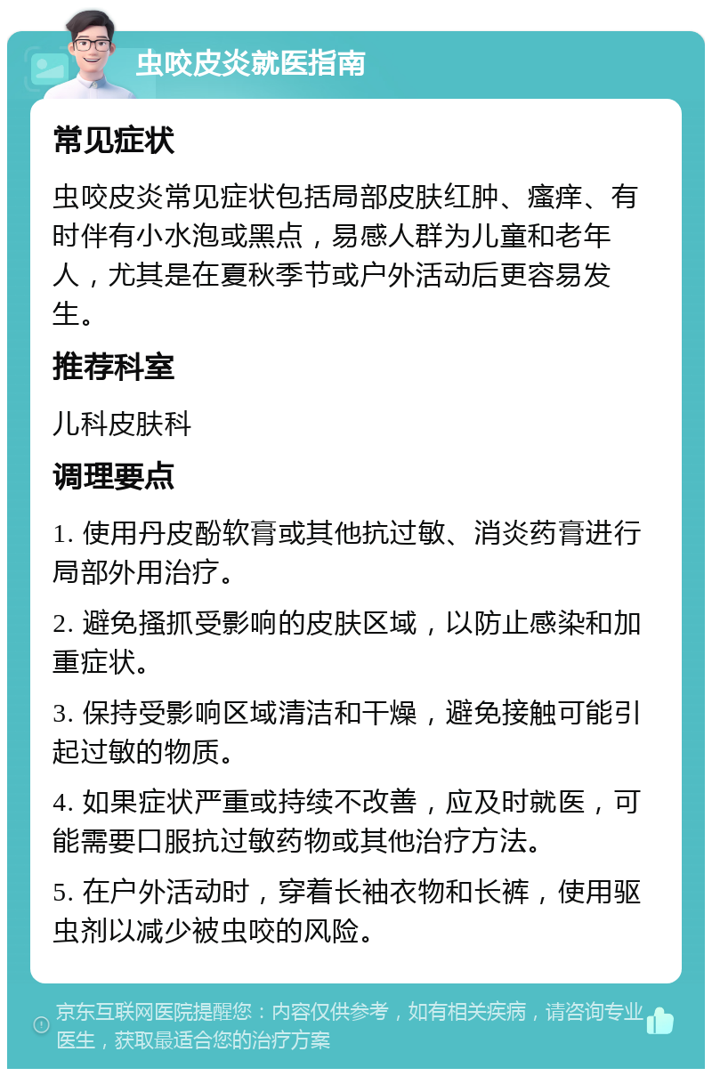 虫咬皮炎就医指南 常见症状 虫咬皮炎常见症状包括局部皮肤红肿、瘙痒、有时伴有小水泡或黑点，易感人群为儿童和老年人，尤其是在夏秋季节或户外活动后更容易发生。 推荐科室 儿科皮肤科 调理要点 1. 使用丹皮酚软膏或其他抗过敏、消炎药膏进行局部外用治疗。 2. 避免搔抓受影响的皮肤区域，以防止感染和加重症状。 3. 保持受影响区域清洁和干燥，避免接触可能引起过敏的物质。 4. 如果症状严重或持续不改善，应及时就医，可能需要口服抗过敏药物或其他治疗方法。 5. 在户外活动时，穿着长袖衣物和长裤，使用驱虫剂以减少被虫咬的风险。