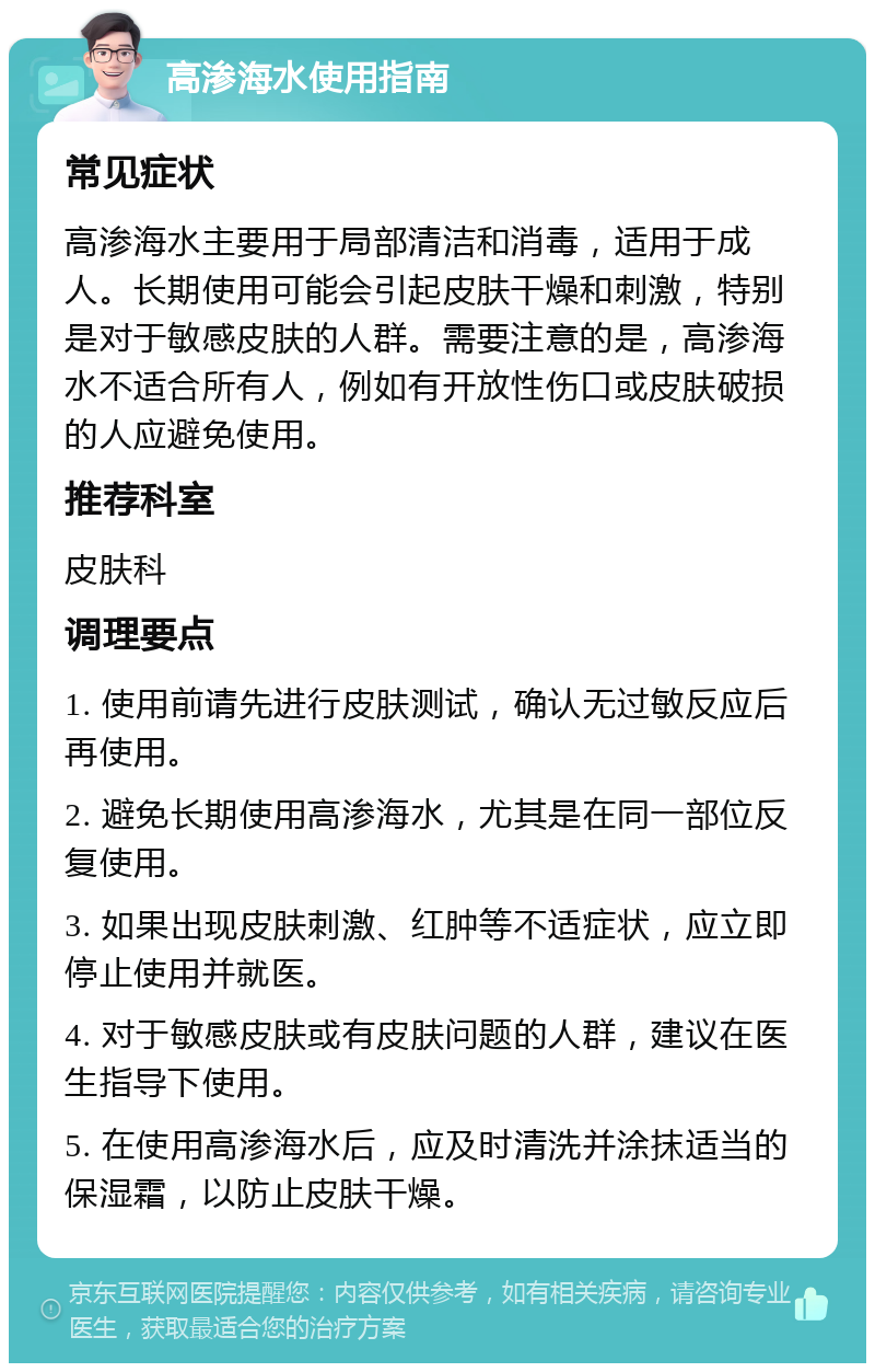 高渗海水使用指南 常见症状 高渗海水主要用于局部清洁和消毒，适用于成人。长期使用可能会引起皮肤干燥和刺激，特别是对于敏感皮肤的人群。需要注意的是，高渗海水不适合所有人，例如有开放性伤口或皮肤破损的人应避免使用。 推荐科室 皮肤科 调理要点 1. 使用前请先进行皮肤测试，确认无过敏反应后再使用。 2. 避免长期使用高渗海水，尤其是在同一部位反复使用。 3. 如果出现皮肤刺激、红肿等不适症状，应立即停止使用并就医。 4. 对于敏感皮肤或有皮肤问题的人群，建议在医生指导下使用。 5. 在使用高渗海水后，应及时清洗并涂抹适当的保湿霜，以防止皮肤干燥。