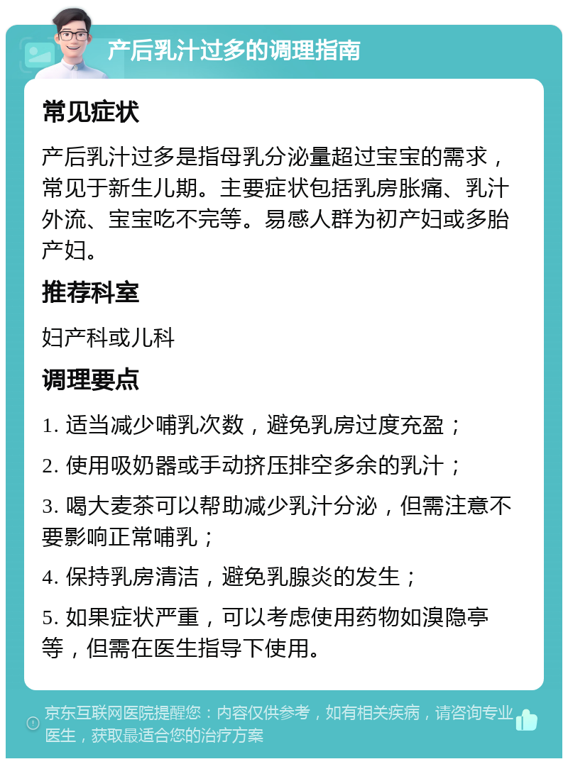 产后乳汁过多的调理指南 常见症状 产后乳汁过多是指母乳分泌量超过宝宝的需求，常见于新生儿期。主要症状包括乳房胀痛、乳汁外流、宝宝吃不完等。易感人群为初产妇或多胎产妇。 推荐科室 妇产科或儿科 调理要点 1. 适当减少哺乳次数，避免乳房过度充盈； 2. 使用吸奶器或手动挤压排空多余的乳汁； 3. 喝大麦茶可以帮助减少乳汁分泌，但需注意不要影响正常哺乳； 4. 保持乳房清洁，避免乳腺炎的发生； 5. 如果症状严重，可以考虑使用药物如溴隐亭等，但需在医生指导下使用。