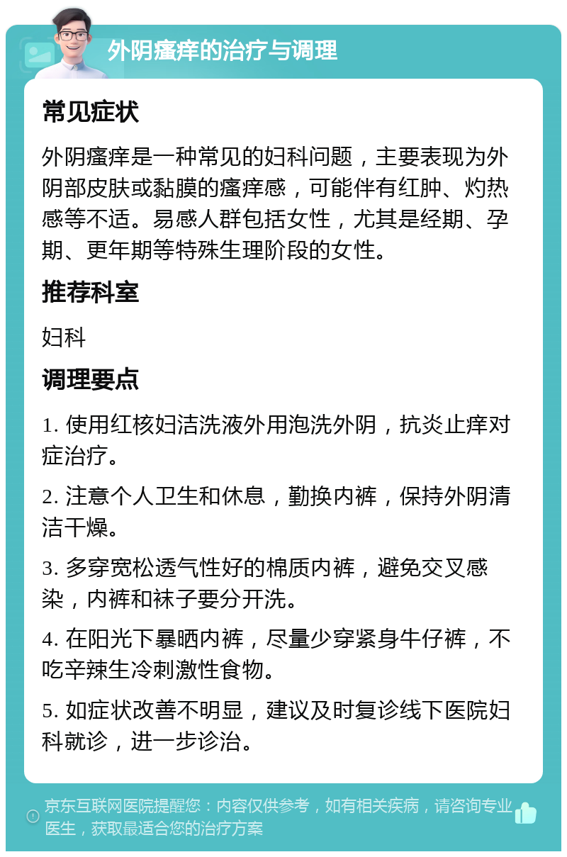 外阴瘙痒的治疗与调理 常见症状 外阴瘙痒是一种常见的妇科问题，主要表现为外阴部皮肤或黏膜的瘙痒感，可能伴有红肿、灼热感等不适。易感人群包括女性，尤其是经期、孕期、更年期等特殊生理阶段的女性。 推荐科室 妇科 调理要点 1. 使用红核妇洁洗液外用泡洗外阴，抗炎止痒对症治疗。 2. 注意个人卫生和休息，勤换内裤，保持外阴清洁干燥。 3. 多穿宽松透气性好的棉质内裤，避免交叉感染，内裤和袜子要分开洗。 4. 在阳光下暴晒内裤，尽量少穿紧身牛仔裤，不吃辛辣生冷刺激性食物。 5. 如症状改善不明显，建议及时复诊线下医院妇科就诊，进一步诊治。