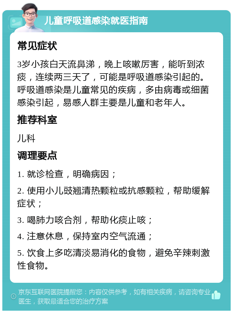 儿童呼吸道感染就医指南 常见症状 3岁小孩白天流鼻涕，晚上咳嗽厉害，能听到浓痰，连续两三天了，可能是呼吸道感染引起的。呼吸道感染是儿童常见的疾病，多由病毒或细菌感染引起，易感人群主要是儿童和老年人。 推荐科室 儿科 调理要点 1. 就诊检查，明确病因； 2. 使用小儿豉翘清热颗粒或抗感颗粒，帮助缓解症状； 3. 喝肺力咳合剂，帮助化痰止咳； 4. 注意休息，保持室内空气流通； 5. 饮食上多吃清淡易消化的食物，避免辛辣刺激性食物。