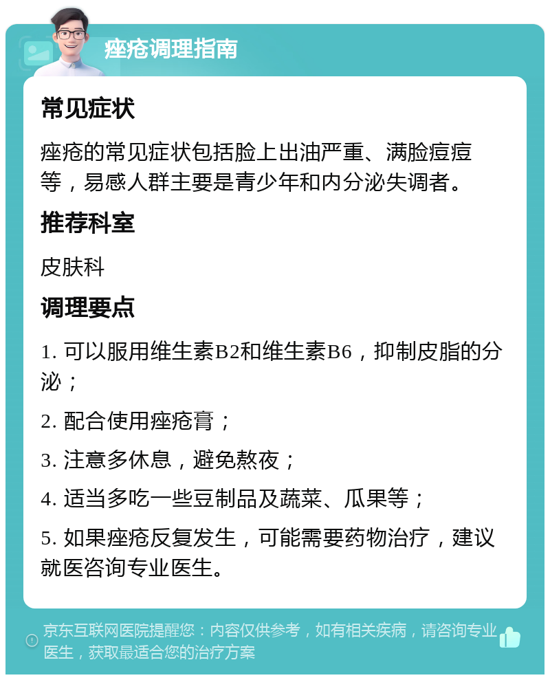 痤疮调理指南 常见症状 痤疮的常见症状包括脸上出油严重、满脸痘痘等，易感人群主要是青少年和内分泌失调者。 推荐科室 皮肤科 调理要点 1. 可以服用维生素B2和维生素B6，抑制皮脂的分泌； 2. 配合使用痤疮膏； 3. 注意多休息，避免熬夜； 4. 适当多吃一些豆制品及蔬菜、瓜果等； 5. 如果痤疮反复发生，可能需要药物治疗，建议就医咨询专业医生。