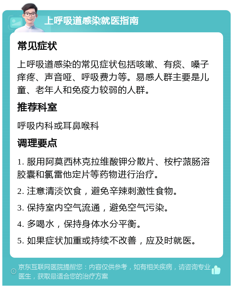 上呼吸道感染就医指南 常见症状 上呼吸道感染的常见症状包括咳嗽、有痰、嗓子痒疼、声音哑、呼吸费力等。易感人群主要是儿童、老年人和免疫力较弱的人群。 推荐科室 呼吸内科或耳鼻喉科 调理要点 1. 服用阿莫西林克拉维酸钾分散片、桉柠蒎肠溶胶囊和氯雷他定片等药物进行治疗。 2. 注意清淡饮食，避免辛辣刺激性食物。 3. 保持室内空气流通，避免空气污染。 4. 多喝水，保持身体水分平衡。 5. 如果症状加重或持续不改善，应及时就医。