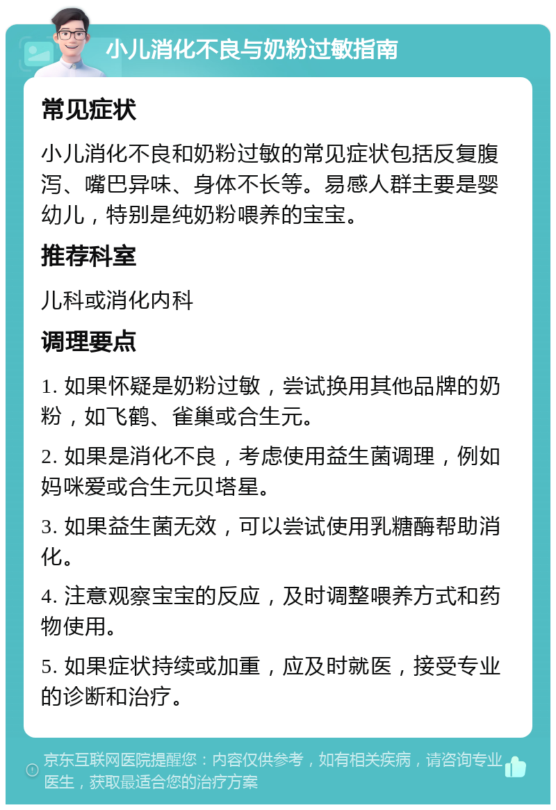 小儿消化不良与奶粉过敏指南 常见症状 小儿消化不良和奶粉过敏的常见症状包括反复腹泻、嘴巴异味、身体不长等。易感人群主要是婴幼儿，特别是纯奶粉喂养的宝宝。 推荐科室 儿科或消化内科 调理要点 1. 如果怀疑是奶粉过敏，尝试换用其他品牌的奶粉，如飞鹤、雀巢或合生元。 2. 如果是消化不良，考虑使用益生菌调理，例如妈咪爱或合生元贝塔星。 3. 如果益生菌无效，可以尝试使用乳糖酶帮助消化。 4. 注意观察宝宝的反应，及时调整喂养方式和药物使用。 5. 如果症状持续或加重，应及时就医，接受专业的诊断和治疗。