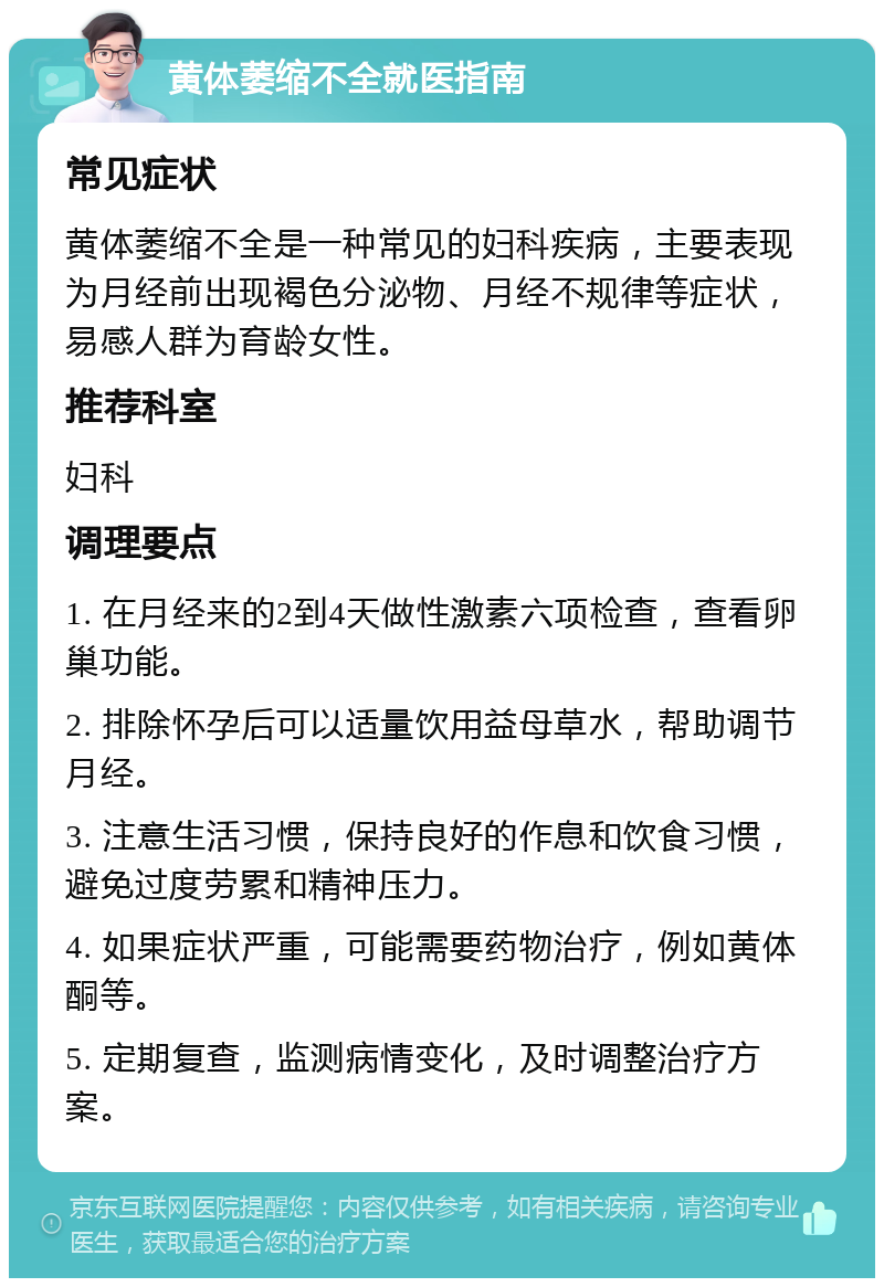 黄体萎缩不全就医指南 常见症状 黄体萎缩不全是一种常见的妇科疾病，主要表现为月经前出现褐色分泌物、月经不规律等症状，易感人群为育龄女性。 推荐科室 妇科 调理要点 1. 在月经来的2到4天做性激素六项检查，查看卵巢功能。 2. 排除怀孕后可以适量饮用益母草水，帮助调节月经。 3. 注意生活习惯，保持良好的作息和饮食习惯，避免过度劳累和精神压力。 4. 如果症状严重，可能需要药物治疗，例如黄体酮等。 5. 定期复查，监测病情变化，及时调整治疗方案。