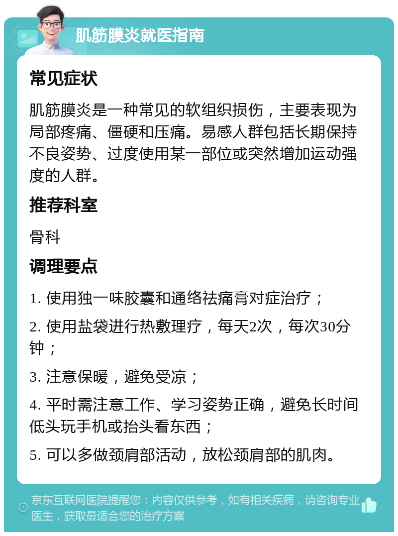 肌筋膜炎就医指南 常见症状 肌筋膜炎是一种常见的软组织损伤，主要表现为局部疼痛、僵硬和压痛。易感人群包括长期保持不良姿势、过度使用某一部位或突然增加运动强度的人群。 推荐科室 骨科 调理要点 1. 使用独一味胶囊和通络祛痛膏对症治疗； 2. 使用盐袋进行热敷理疗，每天2次，每次30分钟； 3. 注意保暖，避免受凉； 4. 平时需注意工作、学习姿势正确，避免长时间低头玩手机或抬头看东西； 5. 可以多做颈肩部活动，放松颈肩部的肌肉。