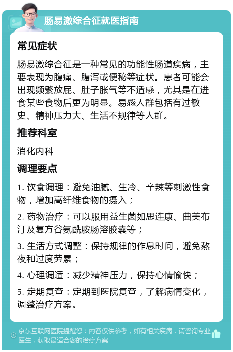 肠易激综合征就医指南 常见症状 肠易激综合征是一种常见的功能性肠道疾病，主要表现为腹痛、腹泻或便秘等症状。患者可能会出现频繁放屁、肚子胀气等不适感，尤其是在进食某些食物后更为明显。易感人群包括有过敏史、精神压力大、生活不规律等人群。 推荐科室 消化内科 调理要点 1. 饮食调理：避免油腻、生冷、辛辣等刺激性食物，增加高纤维食物的摄入； 2. 药物治疗：可以服用益生菌如思连康、曲美布汀及复方谷氨酰胺肠溶胶囊等； 3. 生活方式调整：保持规律的作息时间，避免熬夜和过度劳累； 4. 心理调适：减少精神压力，保持心情愉快； 5. 定期复查：定期到医院复查，了解病情变化，调整治疗方案。