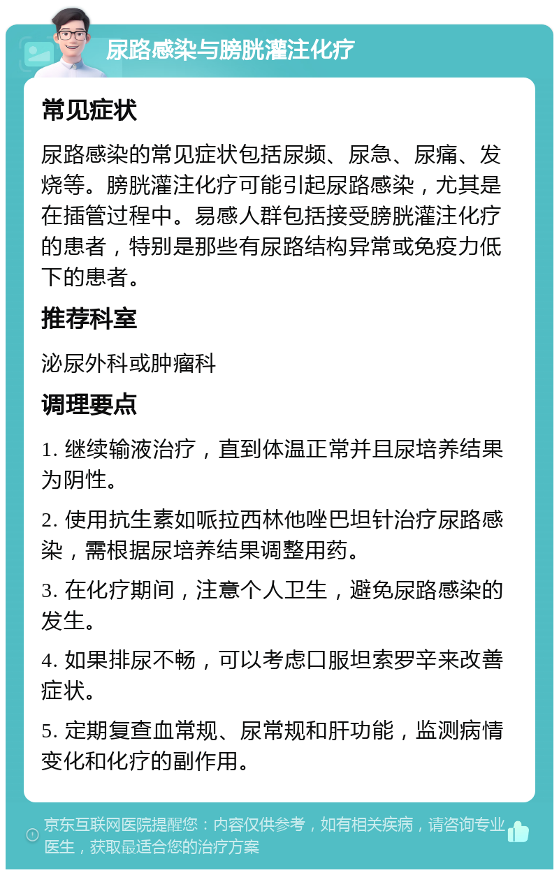 尿路感染与膀胱灌注化疗 常见症状 尿路感染的常见症状包括尿频、尿急、尿痛、发烧等。膀胱灌注化疗可能引起尿路感染，尤其是在插管过程中。易感人群包括接受膀胱灌注化疗的患者，特别是那些有尿路结构异常或免疫力低下的患者。 推荐科室 泌尿外科或肿瘤科 调理要点 1. 继续输液治疗，直到体温正常并且尿培养结果为阴性。 2. 使用抗生素如哌拉西林他唑巴坦针治疗尿路感染，需根据尿培养结果调整用药。 3. 在化疗期间，注意个人卫生，避免尿路感染的发生。 4. 如果排尿不畅，可以考虑口服坦索罗辛来改善症状。 5. 定期复查血常规、尿常规和肝功能，监测病情变化和化疗的副作用。