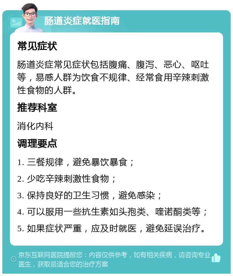 肠道炎症就医指南 常见症状 肠道炎症常见症状包括腹痛、腹泻、恶心、呕吐等，易感人群为饮食不规律、经常食用辛辣刺激性食物的人群。 推荐科室 消化内科 调理要点 1. 三餐规律，避免暴饮暴食； 2. 少吃辛辣刺激性食物； 3. 保持良好的卫生习惯，避免感染； 4. 可以服用一些抗生素如头孢类、喹诺酮类等； 5. 如果症状严重，应及时就医，避免延误治疗。