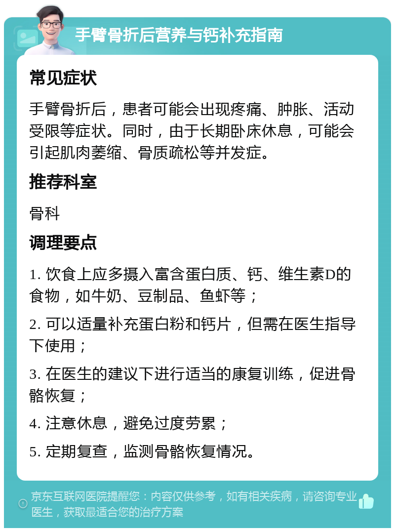 手臂骨折后营养与钙补充指南 常见症状 手臂骨折后，患者可能会出现疼痛、肿胀、活动受限等症状。同时，由于长期卧床休息，可能会引起肌肉萎缩、骨质疏松等并发症。 推荐科室 骨科 调理要点 1. 饮食上应多摄入富含蛋白质、钙、维生素D的食物，如牛奶、豆制品、鱼虾等； 2. 可以适量补充蛋白粉和钙片，但需在医生指导下使用； 3. 在医生的建议下进行适当的康复训练，促进骨骼恢复； 4. 注意休息，避免过度劳累； 5. 定期复查，监测骨骼恢复情况。