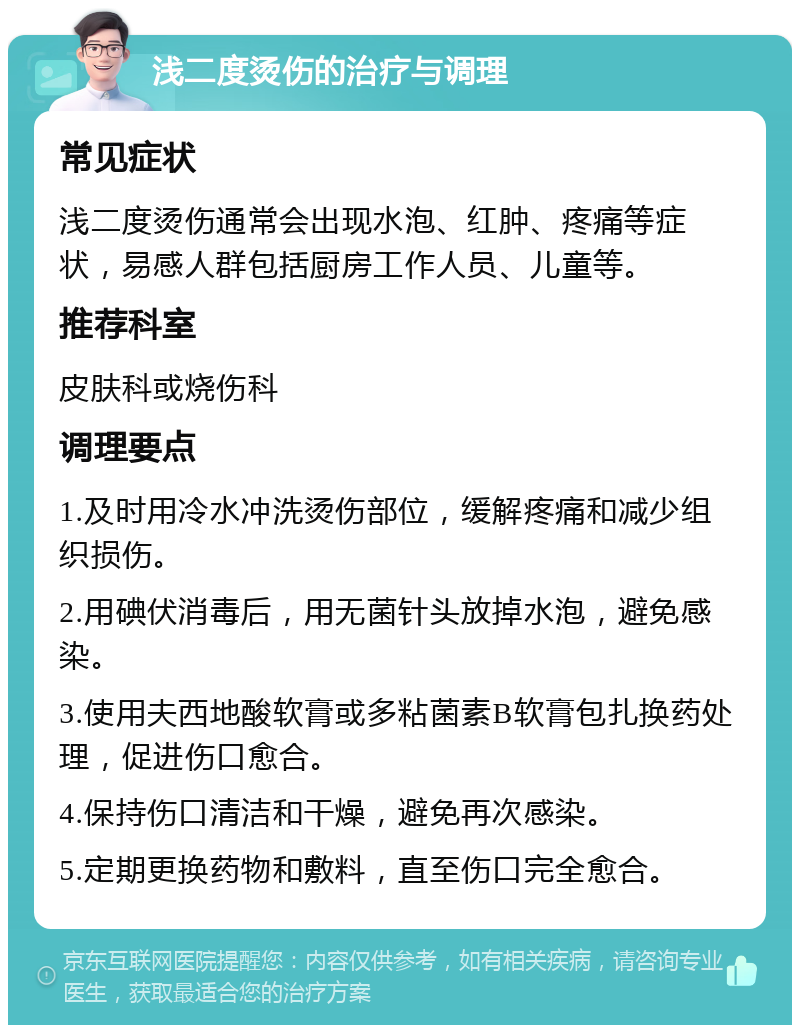 浅二度烫伤的治疗与调理 常见症状 浅二度烫伤通常会出现水泡、红肿、疼痛等症状，易感人群包括厨房工作人员、儿童等。 推荐科室 皮肤科或烧伤科 调理要点 1.及时用冷水冲洗烫伤部位，缓解疼痛和减少组织损伤。 2.用碘伏消毒后，用无菌针头放掉水泡，避免感染。 3.使用夫西地酸软膏或多粘菌素B软膏包扎换药处理，促进伤口愈合。 4.保持伤口清洁和干燥，避免再次感染。 5.定期更换药物和敷料，直至伤口完全愈合。