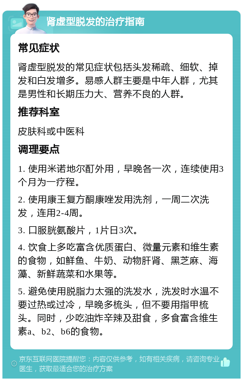 肾虚型脱发的治疗指南 常见症状 肾虚型脱发的常见症状包括头发稀疏、细软、掉发和白发增多。易感人群主要是中年人群，尤其是男性和长期压力大、营养不良的人群。 推荐科室 皮肤科或中医科 调理要点 1. 使用米诺地尔酊外用，早晚各一次，连续使用3个月为一疗程。 2. 使用康王复方酮康唑发用洗剂，一周二次洗发，连用2-4周。 3. 口服胱氨酸片，1片日3次。 4. 饮食上多吃富含优质蛋白、微量元素和维生素的食物，如鲜鱼、牛奶、动物肝肾、黑芝麻、海藻、新鲜蔬菜和水果等。 5. 避免使用脱脂力太强的洗发水，洗发时水温不要过热或过冷，早晚多梳头，但不要用指甲梳头。同时，少吃油炸辛辣及甜食，多食富含维生素a、b2、b6的食物。