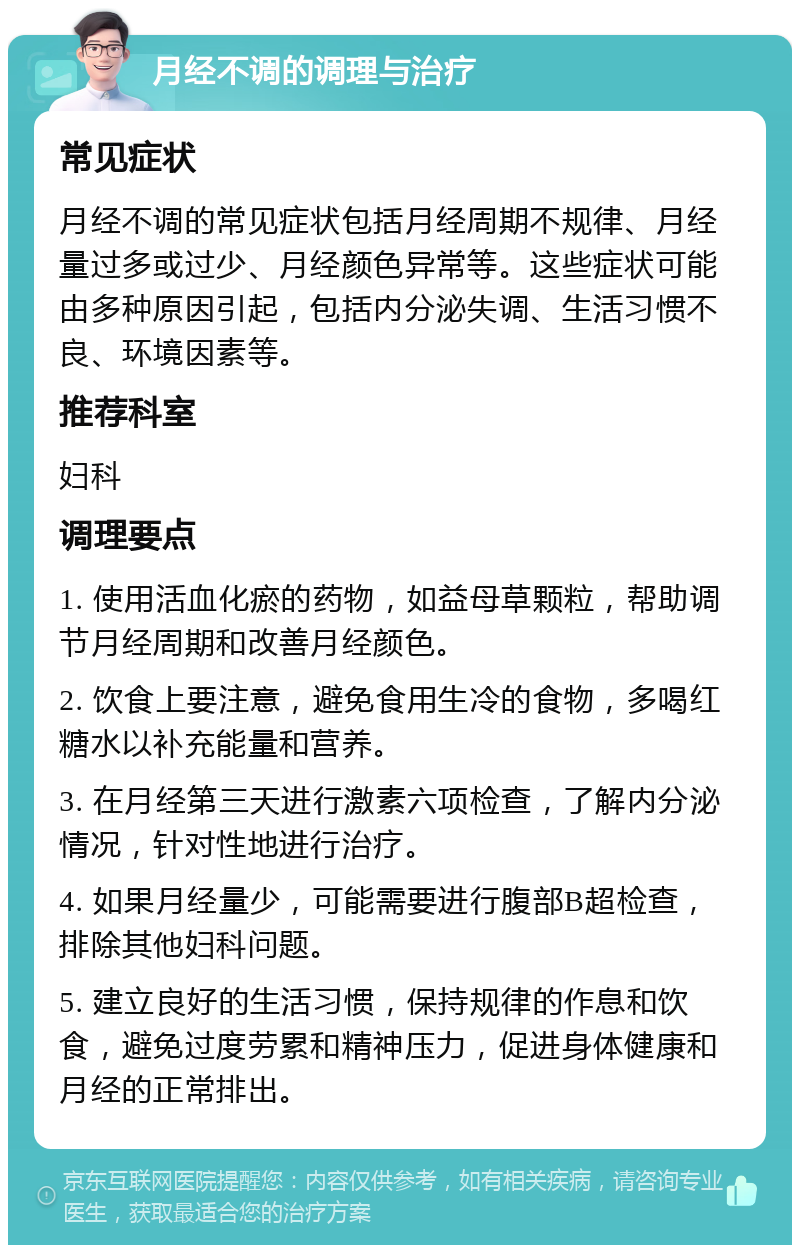 月经不调的调理与治疗 常见症状 月经不调的常见症状包括月经周期不规律、月经量过多或过少、月经颜色异常等。这些症状可能由多种原因引起，包括内分泌失调、生活习惯不良、环境因素等。 推荐科室 妇科 调理要点 1. 使用活血化瘀的药物，如益母草颗粒，帮助调节月经周期和改善月经颜色。 2. 饮食上要注意，避免食用生冷的食物，多喝红糖水以补充能量和营养。 3. 在月经第三天进行激素六项检查，了解内分泌情况，针对性地进行治疗。 4. 如果月经量少，可能需要进行腹部B超检查，排除其他妇科问题。 5. 建立良好的生活习惯，保持规律的作息和饮食，避免过度劳累和精神压力，促进身体健康和月经的正常排出。